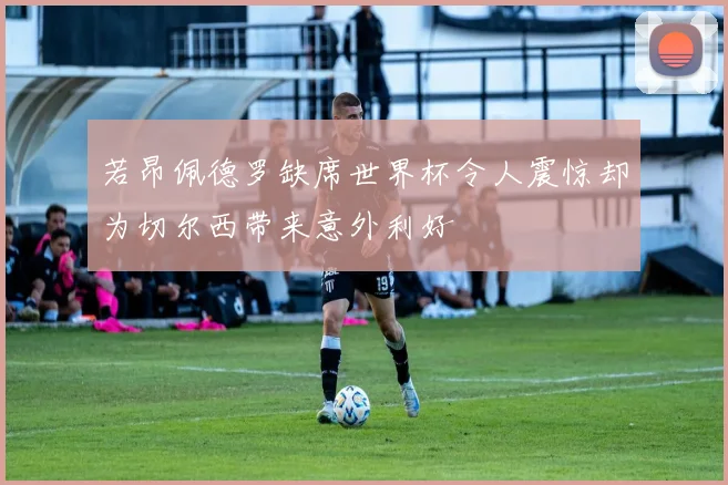 若昂佩德罗缺席世界杯令人震惊却为切尔西带来意外利好