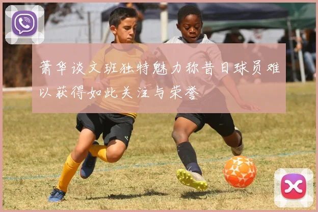 萧华谈文班独特魅力称昔日球员难以获得如此关注与荣誉