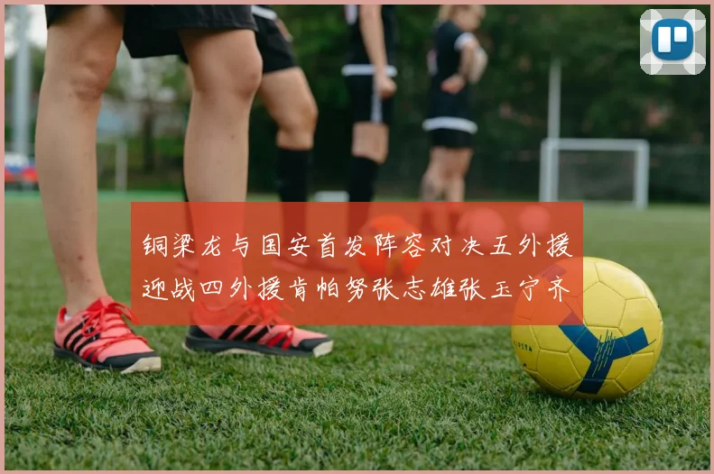 铜梁龙与国安首发阵容对决五外援迎战四外援肯帕努张志雄张玉宁齐上阵