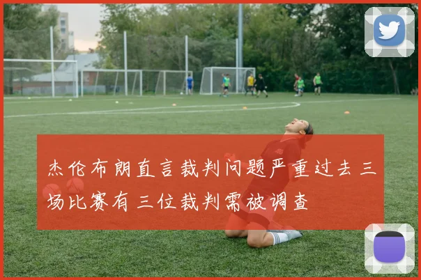 杰伦布朗直言裁判问题严重过去三场比赛有三位裁判需被调查