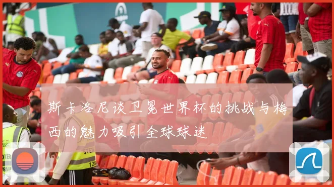 斯卡洛尼谈卫冕世界杯的挑战与梅西的魅力吸引全球球迷