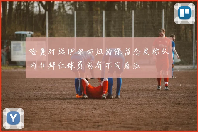 哈曼对诺伊尔回归持保留态度称队内非拜仁球员或有不同看法