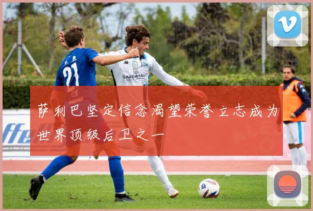 萨利巴坚定信念渴望荣誉立志成为世界顶级后卫之一