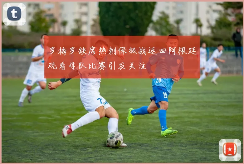 罗梅罗缺席热刺保级战返回阿根廷观看母队比赛引发关注