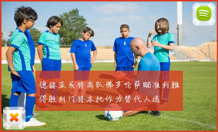 德赫亚或将离队佛罗伦萨瞄准利雅得胜利门将本托作为替代人选