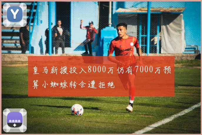 皇马新援投入8000万仍有7000万预算小蜘蛛转会遭拒绝