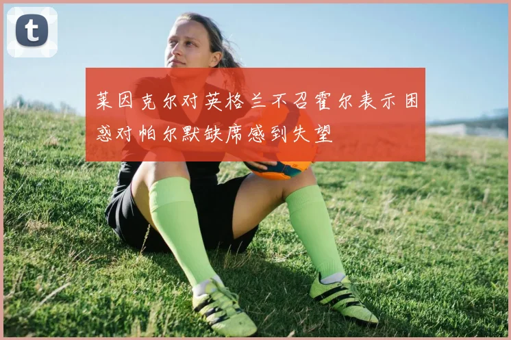 莱因克尔对英格兰不召霍尔表示困惑对帕尔默缺席感到失望