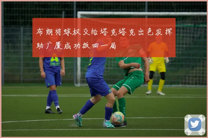 布朗将球权交给塔克塔克出色发挥助广厦成功扳回一局